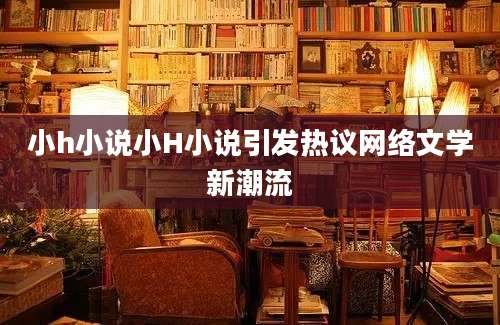 小h小说小H小说引发热议网络文学新潮流