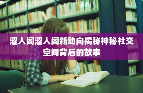 涩人阁涩人阁新动向揭秘神秘社交空间背后的故事