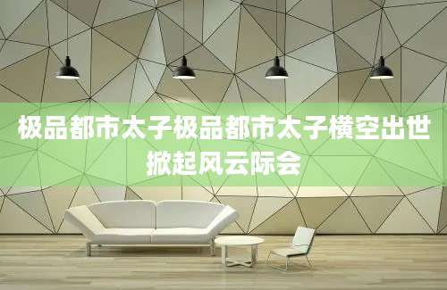 极品都市太子极品都市太子横空出世掀起风云际会