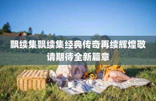 飘续集飘续集经典传奇再续辉煌敬请期待全新篇章