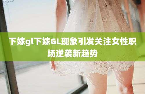 下嫁gl下嫁GL现象引发关注女性职场逆袭新趋势