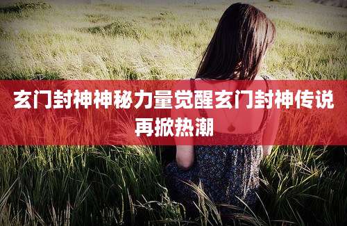 玄门封神神秘力量觉醒玄门封神传说再掀热潮