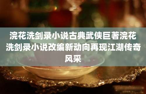 浣花洗剑录小说古典武侠巨著浣花洗剑录小说改编新动向再现江湖传奇风采