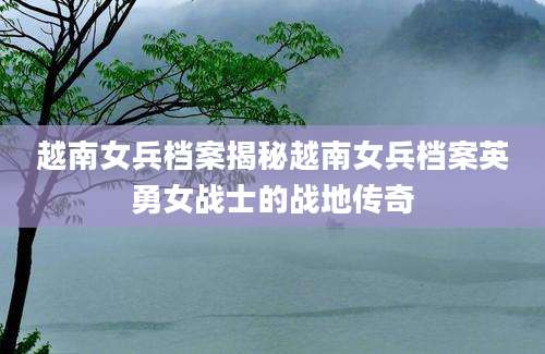 越南女兵档案揭秘越南女兵档案英勇女战士的战地传奇
