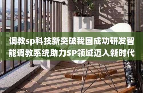 调教sp科技新突破我国成功研发智能调教系统助力SP领域迈入新时代