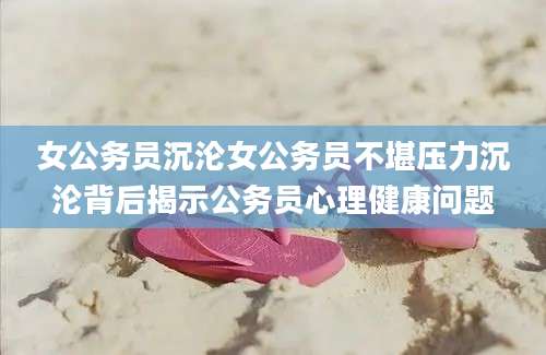 女公务员沉沦女公务员不堪压力沉沦背后揭示公务员心理健康问题