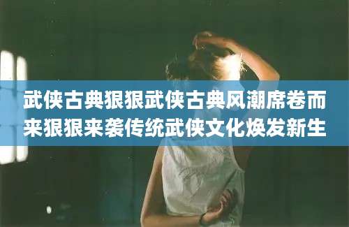 武侠古典狠狠武侠古典风潮席卷而来狠狠来袭传统武侠文化焕发新生