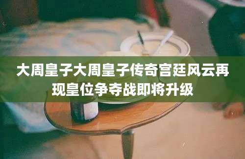 大周皇子大周皇子传奇宫廷风云再现皇位争夺战即将升级