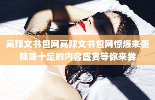 高辣文书包网高辣文书包网惊爆来袭辣味十足的内容盛宴等你来尝