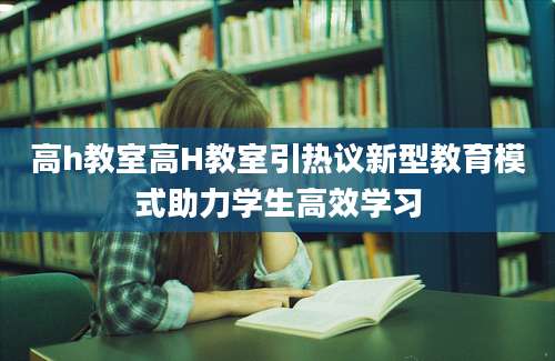高h教室高H教室引热议新型教育模式助力学生高效学习