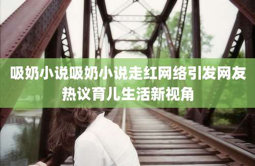 吸奶小说吸奶小说走红网络引发网友热议育儿生活新视角