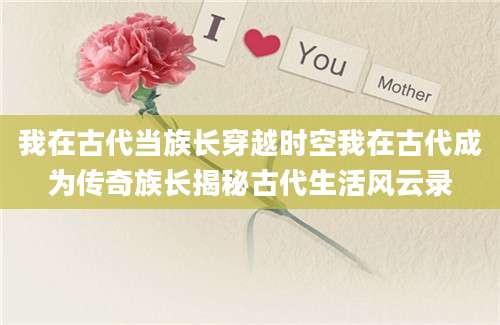 我在古代当族长穿越时空我在古代成为传奇族长揭秘古代生活风云录