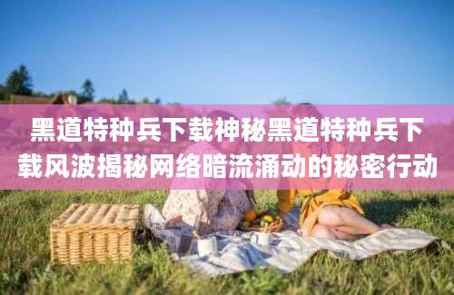 黑道特种兵下载神秘黑道特种兵下载风波揭秘网络暗流涌动的秘密行动