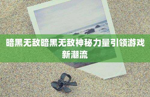 暗黑无敌暗黑无敌神秘力量引领游戏新潮流