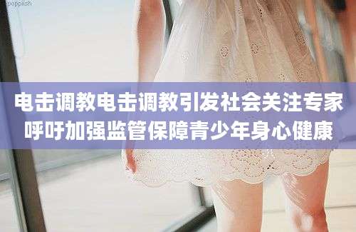 电击调教电击调教引发社会关注专家呼吁加强监管保障青少年身心健康