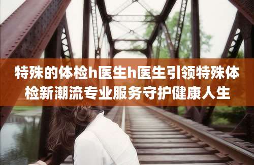 特殊的体检h医生h医生引领特殊体检新潮流专业服务守护健康人生