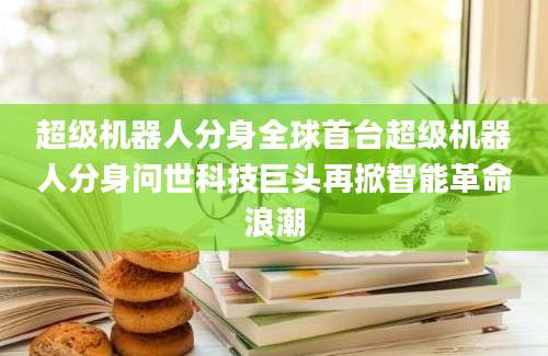 超级机器人分身全球首台超级机器人分身问世科技巨头再掀智能革命浪潮