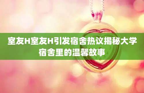 室友H室友H引发宿舍热议揭秘大学宿舍里的温馨故事