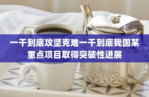 一干到底攻坚克难一干到底我国某重点项目取得突破性进展