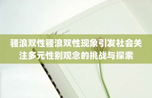 骚浪双性骚浪双性现象引发社会关注多元性别观念的挑战与探索
