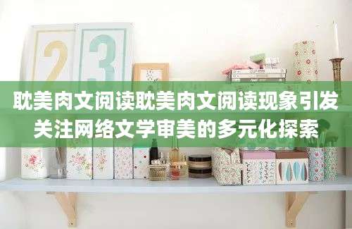 耽美肉文阅读耽美肉文阅读现象引发关注网络文学审美的多元化探索