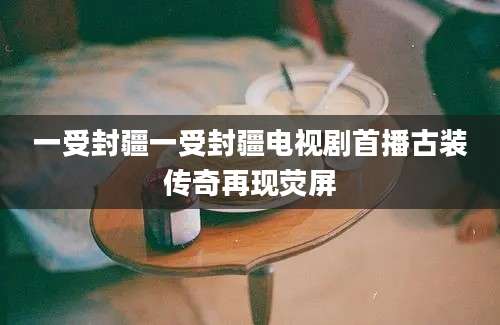 一受封疆一受封疆电视剧首播古装传奇再现荧屏