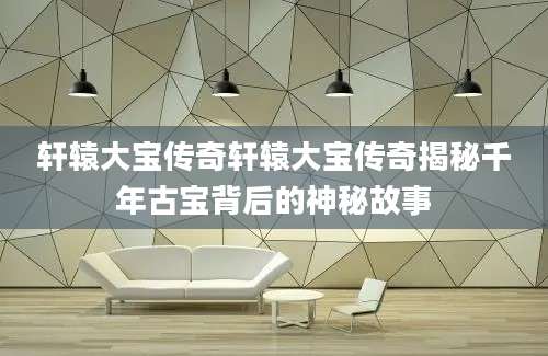轩辕大宝传奇轩辕大宝传奇揭秘千年古宝背后的神秘故事