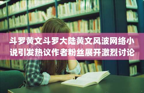 斗罗黄文斗罗大陆黄文风波网络小说引发热议作者粉丝展开激烈讨论