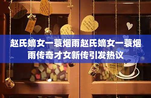 赵氏嫡女一蓑烟雨赵氏嫡女一蓑烟雨传奇才女新传引发热议