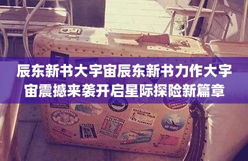 辰东新书大宇宙辰东新书力作大宇宙震撼来袭开启星际探险新篇章