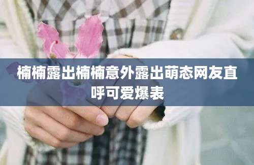 楠楠露出楠楠意外露出萌态网友直呼可爱爆表