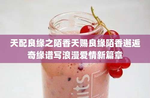 天配良缘之陌香天赐良缘陌香邂逅奇缘谱写浪漫爱情新篇章