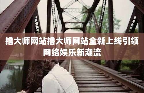 撸大师网站撸大师网站全新上线引领网络娱乐新潮流