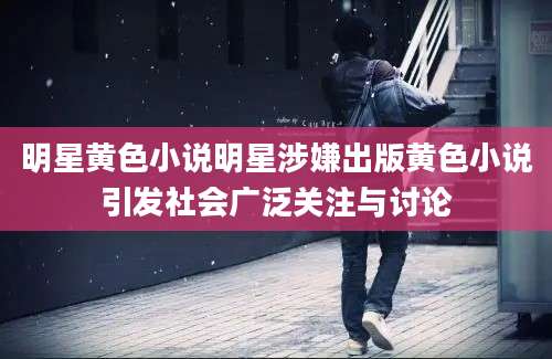 明星黄色小说明星涉嫌出版黄色小说引发社会广泛关注与讨论