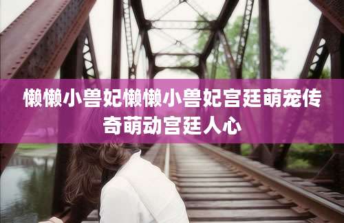 懒懒小兽妃懒懒小兽妃宫廷萌宠传奇萌动宫廷人心