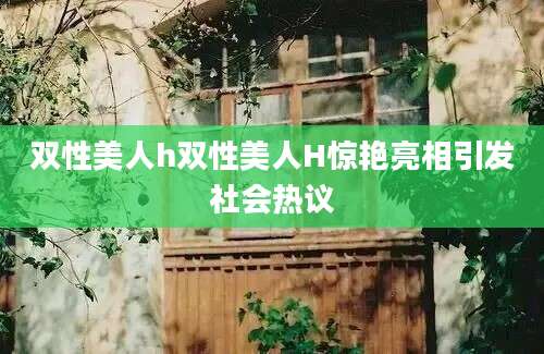 双性美人h双性美人H惊艳亮相引发社会热议