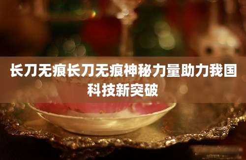 长刀无痕长刀无痕神秘力量助力我国科技新突破