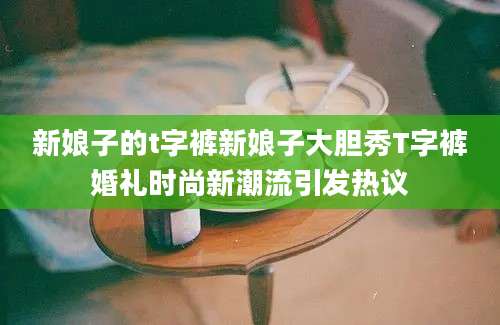 新娘子的t字裤新娘子大胆秀T字裤婚礼时尚新潮流引发热议