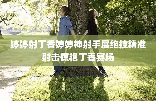 婷婷射丁香婷婷神射手展绝技精准射击惊艳丁香赛场