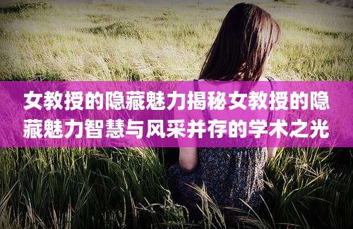 女教授的隐藏魅力揭秘女教授的隐藏魅力智慧与风采并存的学术之光