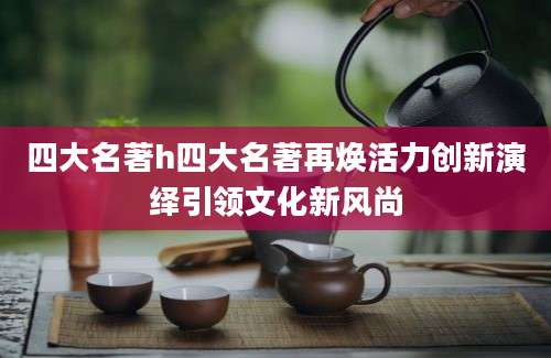 四大名著h四大名著再焕活力创新演绎引领文化新风尚