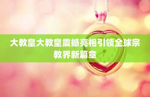 大教皇大教皇震撼亮相引领全球宗教界新篇章