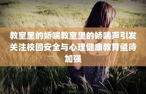 教室里的娇喘教室里的娇喘声引发关注校园安全与心理健康教育亟待加强