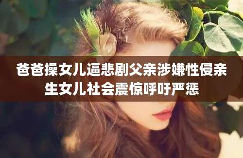 爸爸操女儿逼悲剧父亲涉嫌性侵亲生女儿社会震惊呼吁严惩