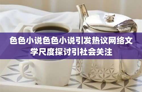 色色小说色色小说引发热议网络文学尺度探讨引社会关注