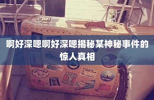 啊好深嗯啊好深嗯揭秘某神秘事件的惊人真相