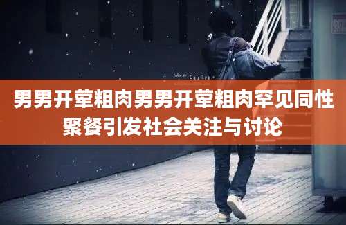 男男开荤粗肉男男开荤粗肉罕见同性聚餐引发社会关注与讨论