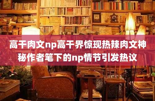 高干肉文np高干界惊现热辣肉文神秘作者笔下的np情节引发热议