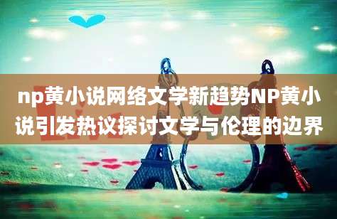 np黄小说网络文学新趋势NP黄小说引发热议探讨文学与伦理的边界