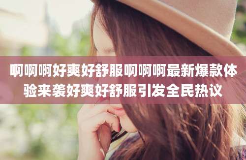 啊啊啊好爽好舒服啊啊啊最新爆款体验来袭好爽好舒服引发全民热议